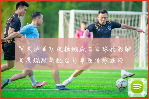 阿夫迪亚助攻杨瀚森三分球精彩瞬间展现默契配合与华丽传球技巧