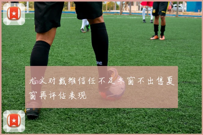 尤文对戴维信任不足冬窗不出售夏窗再评估表现