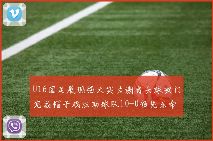 U16国足展现强大实力谢晋头球破门完成帽子戏法助球队10-0领先东帝汶