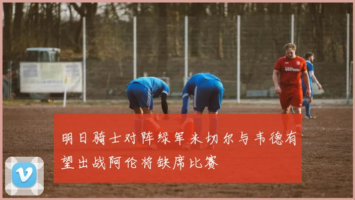 明日骑士对阵绿军米切尔与韦德有望出战阿伦将缺席比赛