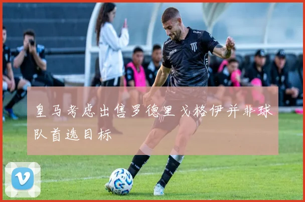 皇马考虑出售罗德里戈格伊并非球队首选目标