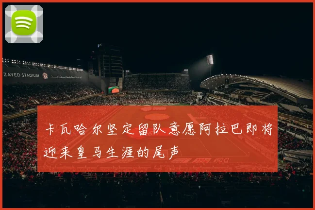 卡瓦哈尔坚定留队意愿阿拉巴即将迎来皇马生涯的尾声