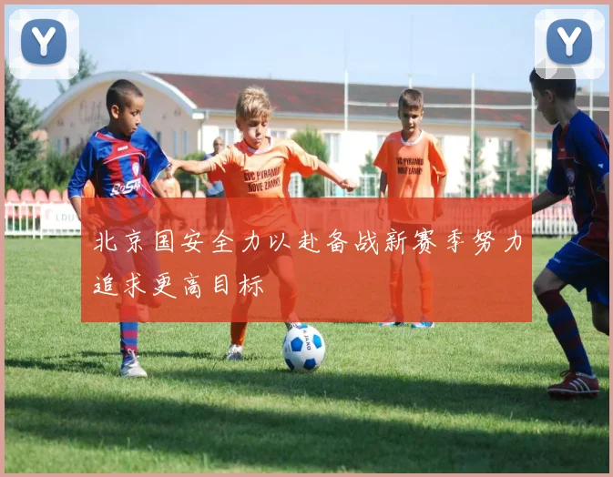 北京国安全力以赴备战新赛季努力追求更高目标