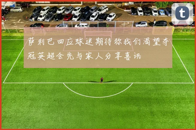 萨利巴回应球迷期待称我们渴望夺冠英超会先与家人分享喜讯